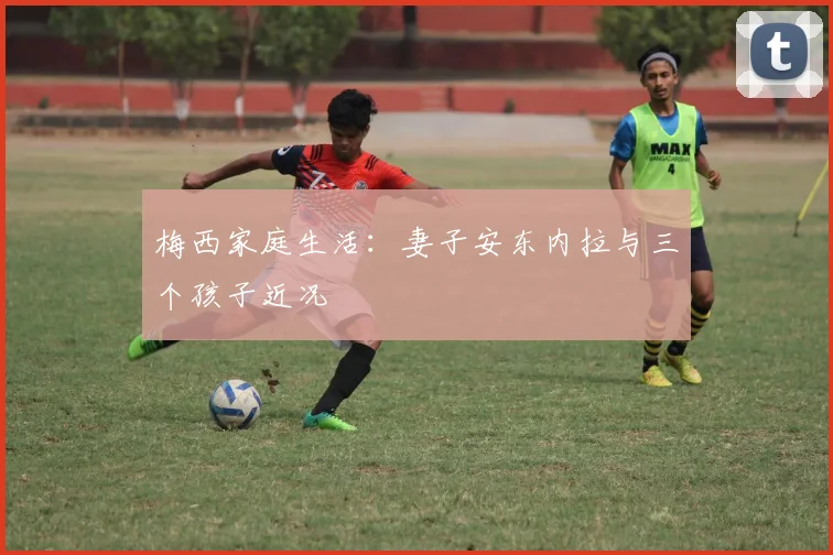 梅西家庭生活:妻子安东内拉与三个孩子近况
