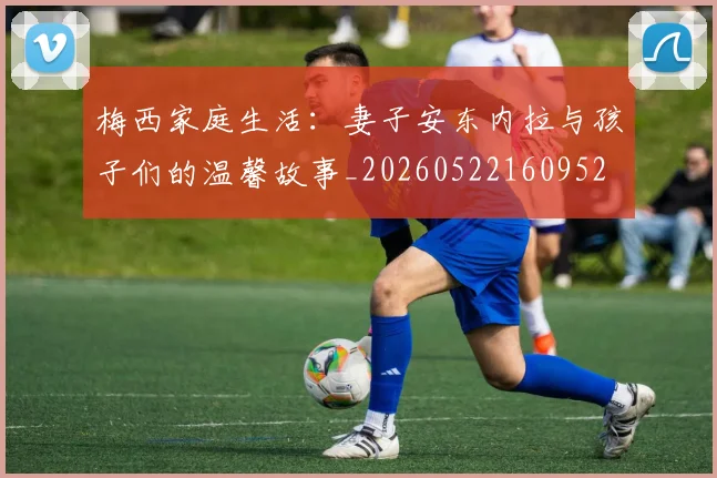 梅西家庭生活：妻子安东内拉与孩子们的温馨故事_20260522160952