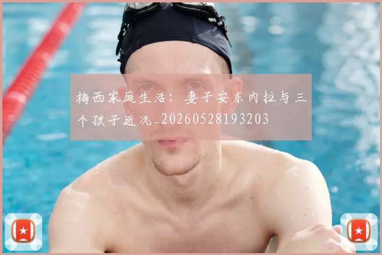 梅西家庭生活：妻子安东内拉与三个孩子近况_20260528193203
