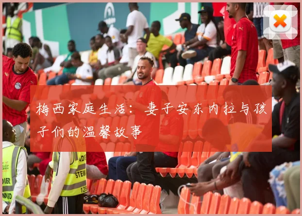 梅西家庭生活：妻子安东内拉与孩子们的温馨故事