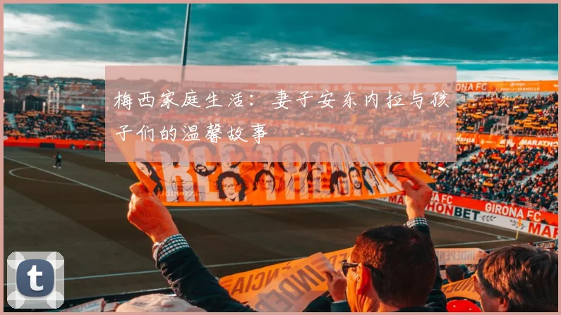 梅西家庭生活:妻子安东内拉与孩子们的温馨故事