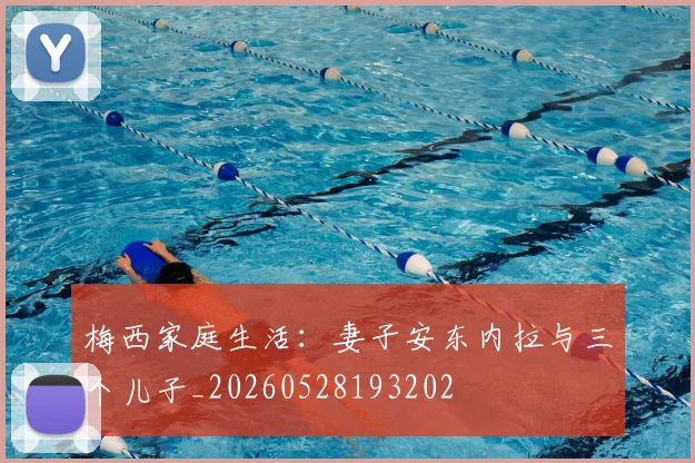 梅西家庭生活：妻子安东内拉与三个儿子_20260528193202